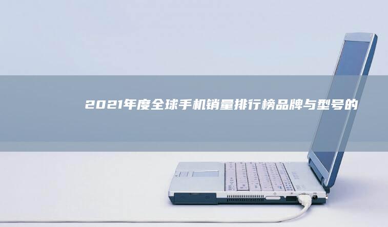 2021年度全球手机销量排行榜：品牌与型号的巅峰对决